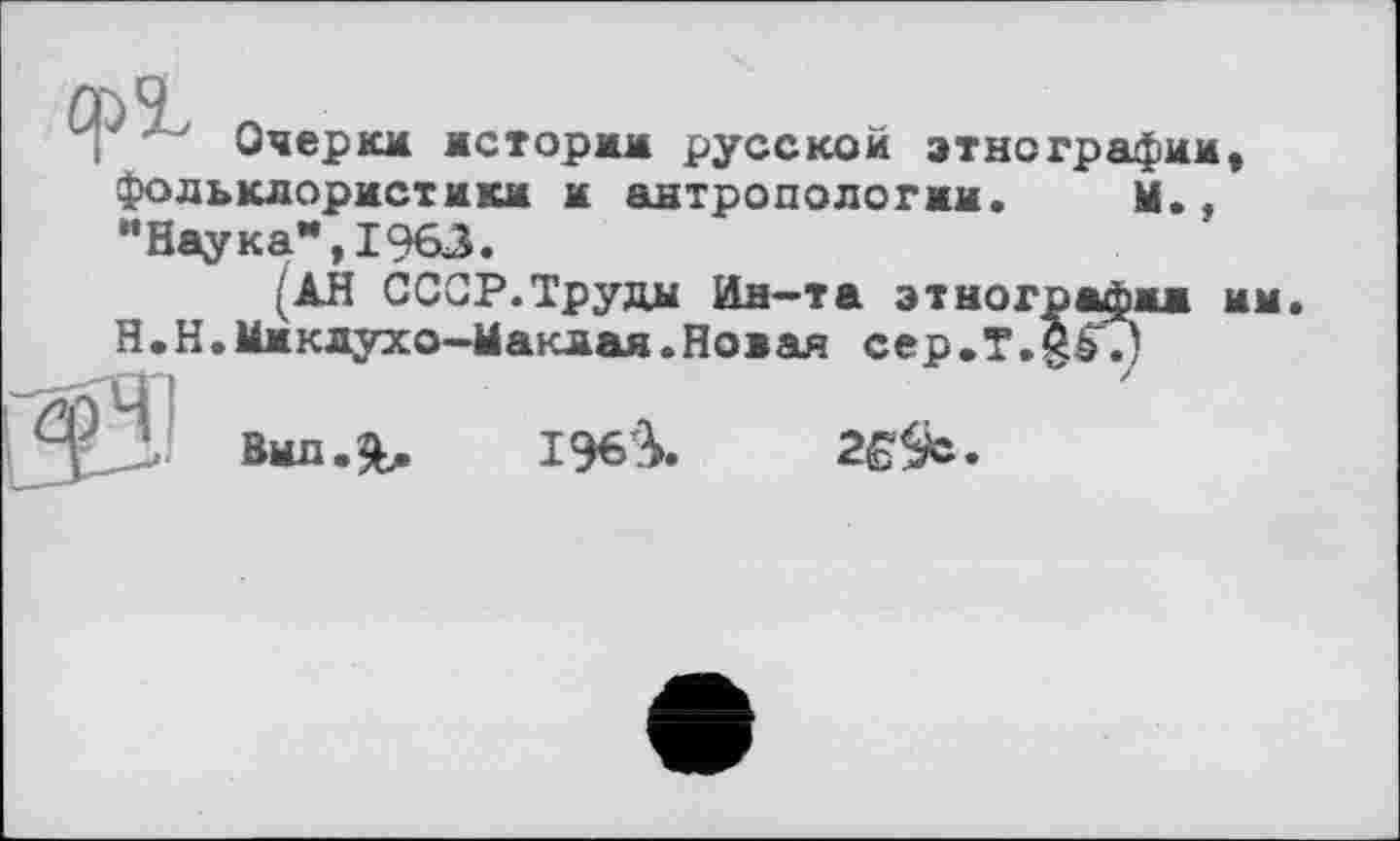 ﻿Очерки истории русской этнографии, фольклористики и антропологии. Ы., "Наука",1963.
(АН СССР.Труды Ин-та этнографии и Н.Н.Миклухо-Маклая.Новая cep.T.g^.)
196^

